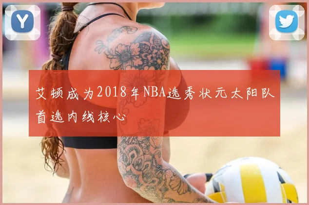 艾顿成为2018年NBA选秀状元太阳队首选内线核心
