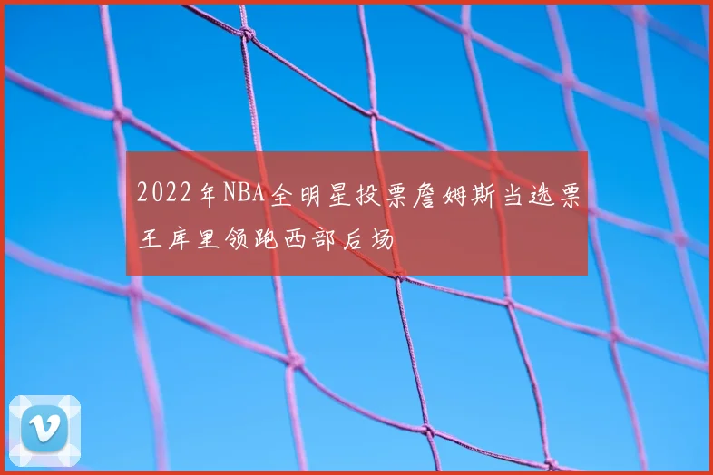 2022年NBA全明星投票詹姆斯当选票王库里领跑西部后场