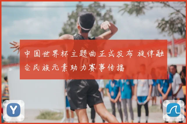 中国世界杯主题曲正式发布 旋律融合民族元素助力赛事传播