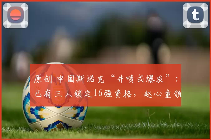 原创 中国斯诺克“井喷式爆发”：已有三人锁定16强资格，赵心童领跑