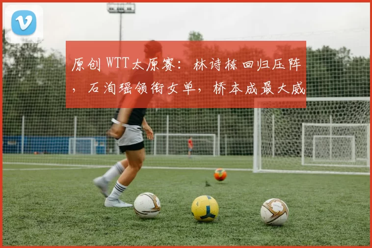 原创 WTT太原赛：林诗栋回归压阵，石洵瑶领衔女单，桥本成最大威胁