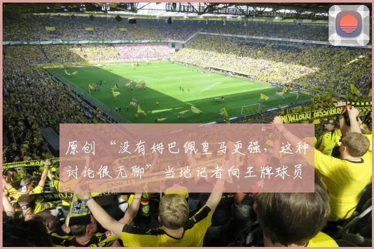 原创 “没有姆巴佩皇马更强，这种讨论很无聊”当地记者向王牌球员阐述观点