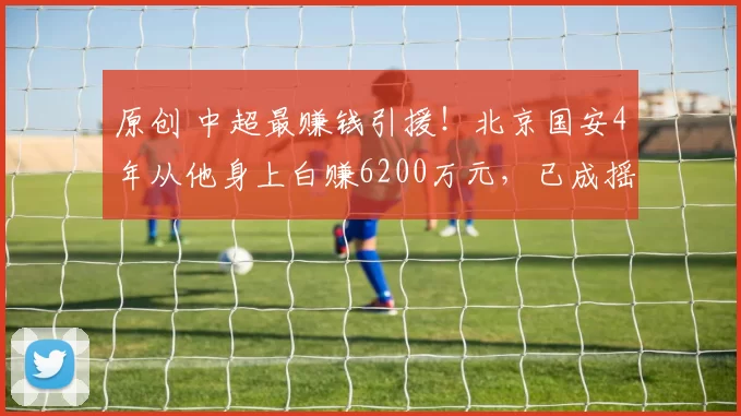 原创 中超最赚钱引援！北京国安4年从他身上白赚6200万元，已成摇钱树