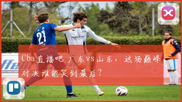 Cba直播吧 广东vs山东，这场巅峰对决谁能笑到最后？