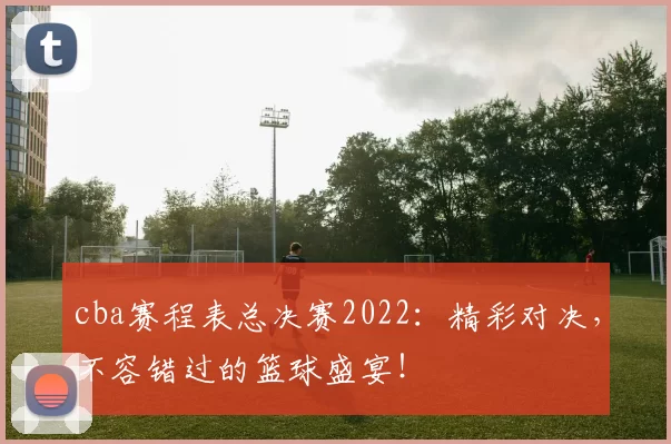 cba赛程表总决赛2022：精彩对决，不容错过的篮球盛宴！