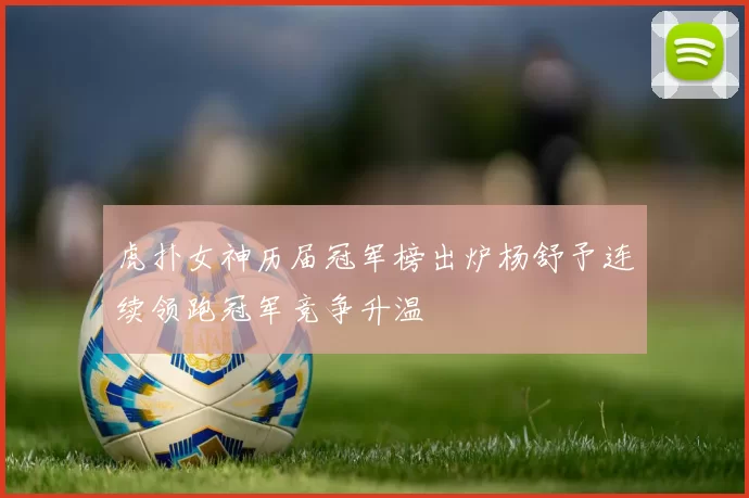 虎扑女神历届冠军榜出炉杨舒予连续领跑冠军竞争升温