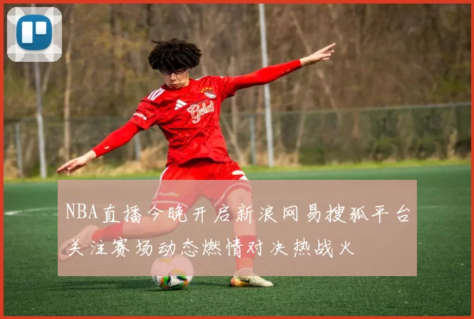 NBA直播今晚开启新浪网易搜狐平台关注赛场动态燃情对决热战火