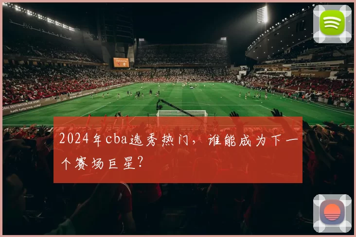 2024年cba选秀热门，谁能成为下一个赛场巨星？