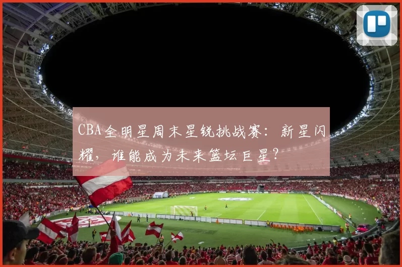 CBA全明星周末星锐挑战赛：新星闪耀，谁能成为未来篮坛巨星？