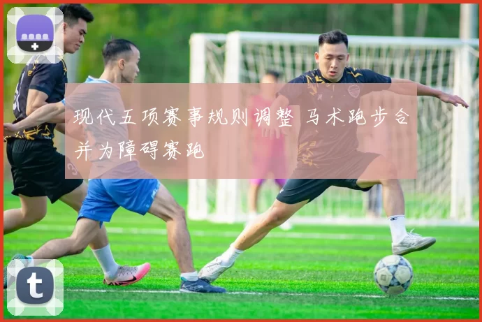 现代五项赛事规则调整 马术跑步合并为障碍赛跑