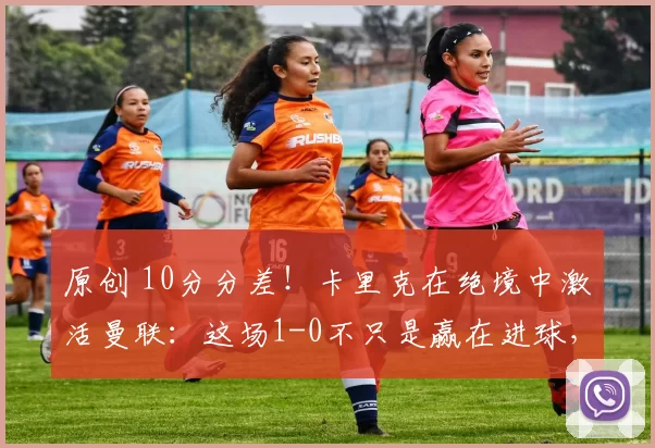 原创 10分分差！卡里克在绝境中激活曼联：这场1-0不只是赢在进球，更赢在态度