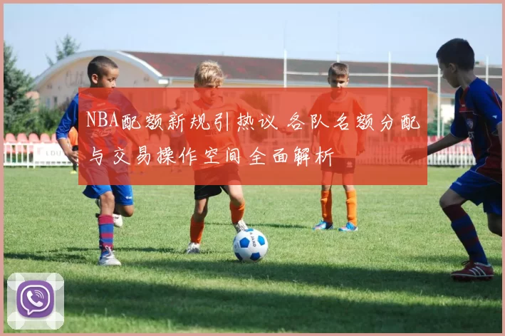 NBA配额新规引热议 各队名额分配与交易操作空间全面解析