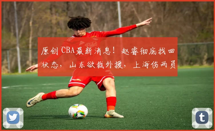 原创 CBA最新消息！赵睿彻底找回状态，山东欲裁外援，上海伤两员大将