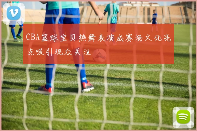 CBA篮球宝贝热舞表演成赛场文化亮点吸引观众关注