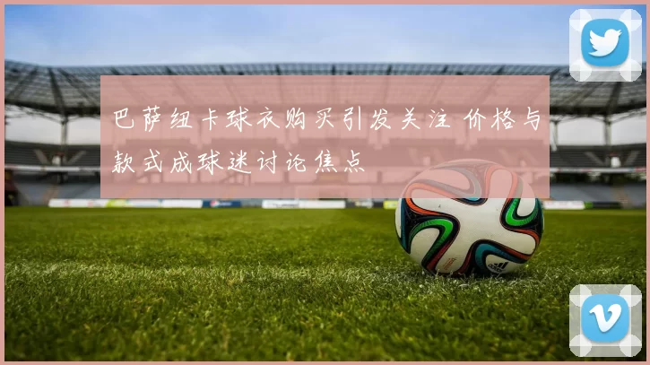 巴萨纽卡球衣购买引发关注 价格与款式成球迷讨论焦点