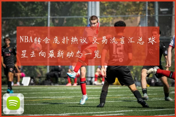 NBA转会虎扑热议 交易流言汇总 球星去向最新动态一览