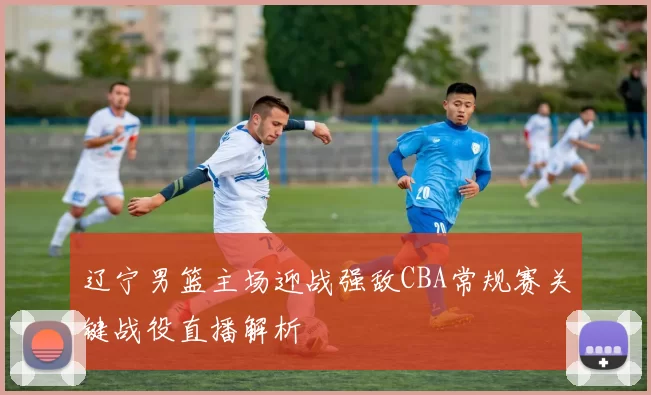 辽宁男篮主场迎战强敌CBA常规赛关键战役直播解析