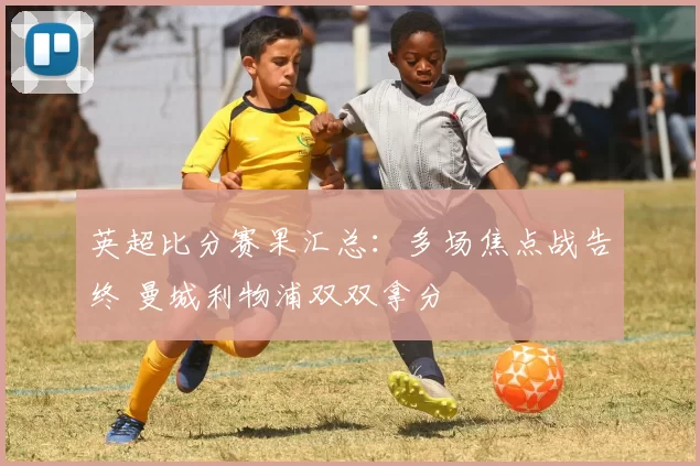 英超比分赛果汇总：多场焦点战告终 曼城利物浦双双拿分