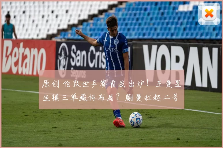 原创 伦敦世乒赛首发出炉！王曼昱坐镇三单藏何布局？蒯曼扛起二号重任