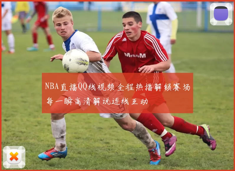 NBA直播QQ线视频全程热播解锁赛场每一瞬高清解说连线互动