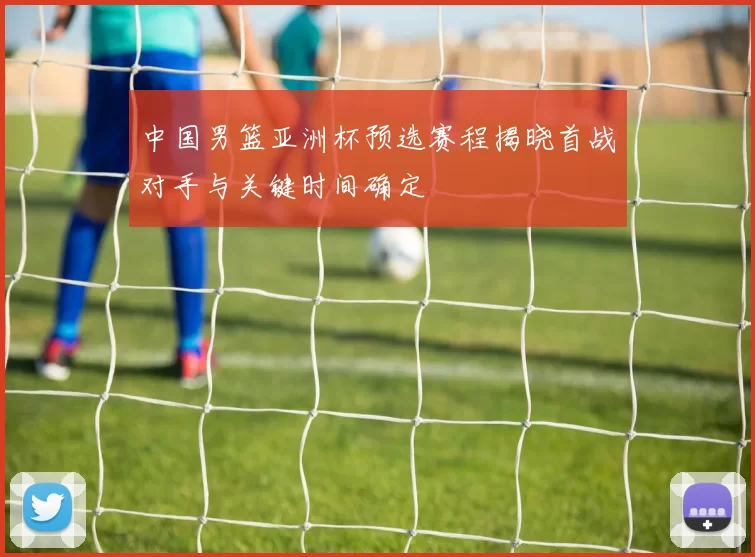 中国男篮亚洲杯预选赛程揭晓首战对手与关键时间确定