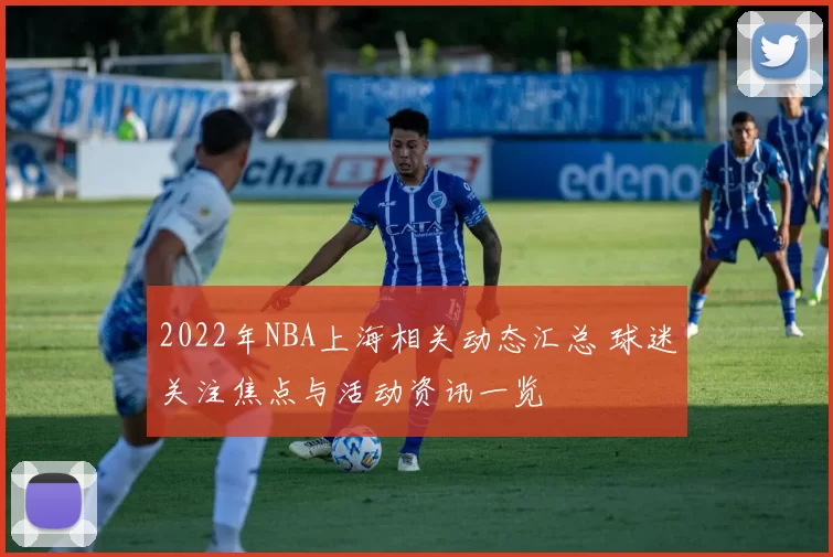 2022年NBA上海相关动态汇总 球迷关注焦点与活动资讯一览