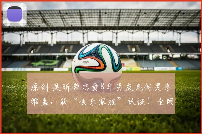 原创 吴昕带恋爱8年男友见何炅李维嘉，获“快乐家族”认证！全网催婚，她却曾直言不想结婚生子，经济独立的她早有自己的活法