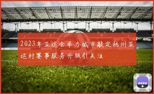 2023年亚运会举办城市敲定杭州亚运村赛事服务升级引关注