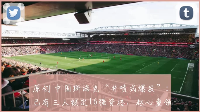 原创 中国斯诺克“井喷式爆发”：已有三人锁定16强资格，赵心童领跑