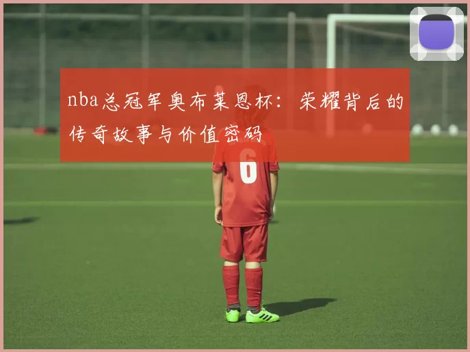 nba总冠军奥布莱恩杯：荣耀背后的传奇故事与价值密码