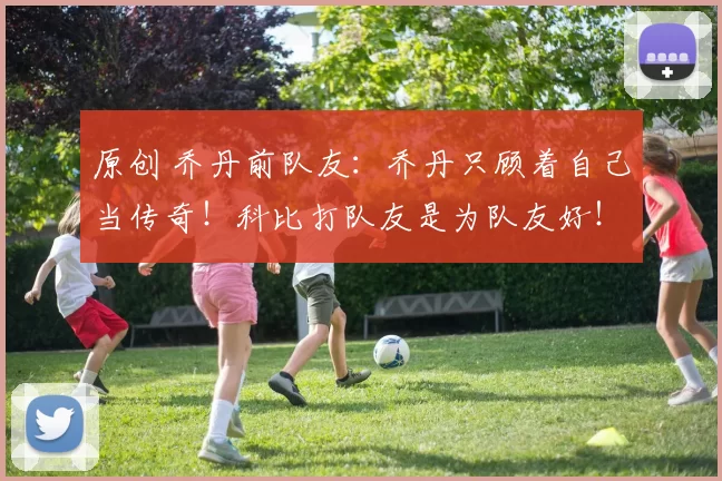 原创 乔丹前队友：乔丹只顾着自己当传奇！科比打队友是为队友好！