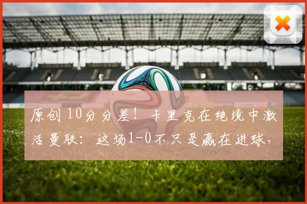 原创 10分分差！卡里克在绝境中激活曼联：这场1-0不只是赢在进球，更赢在态度
