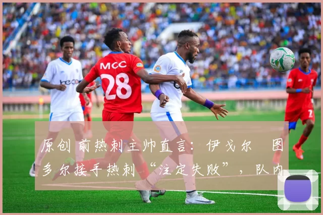 原创 前热刺主帅直言：伊戈尔・图多尔接手热刺 “注定失败”，队内氛围 “ toxic 至极”