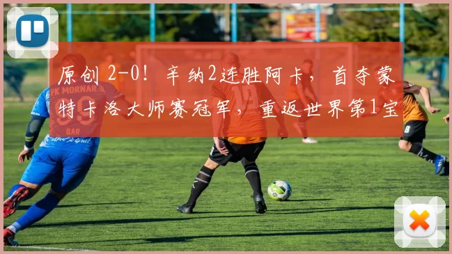 原创 2-0！辛纳2连胜阿卡，首夺蒙特卡洛大师赛冠军，重返世界第1宝座