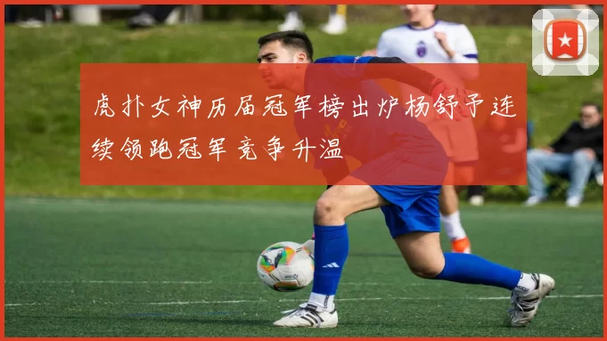 虎扑女神历届冠军榜出炉杨舒予连续领跑冠军竞争升温