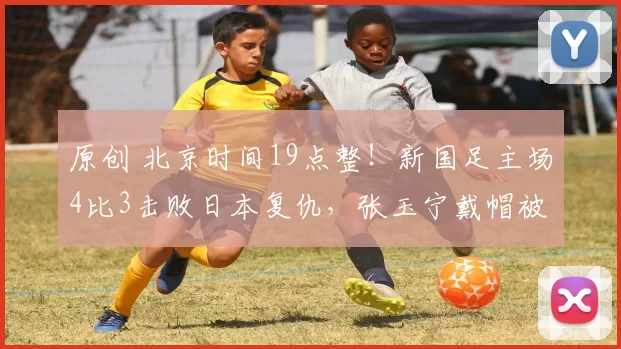 原创 北京时间19点整！新国足主场4比3击败日本复仇，张玉宁戴帽被辟谣