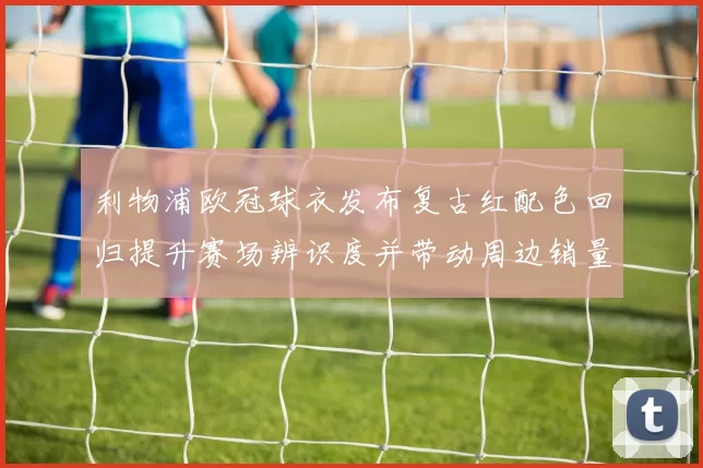 利物浦欧冠球衣发布复古红配色回归提升赛场辨识度并带动周边销量