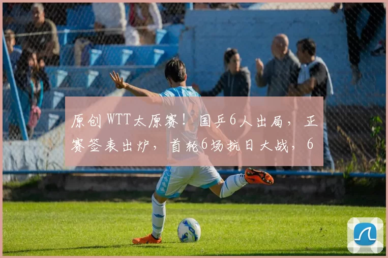 原创 WTT太原赛！国乒6人出局，正赛签表出炉，首轮6场抗日大战，62岁倪夏莲VS国乒小花石洵瑶看点拉满