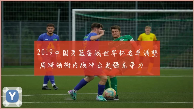 2019中国男篮备战世界杯名单调整 周琦领衔内线冲击更强竞争力