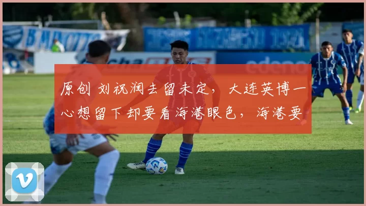 原创 刘祝润去留未定，大连英博一心想留下却要看海港眼色，海港要学会放手